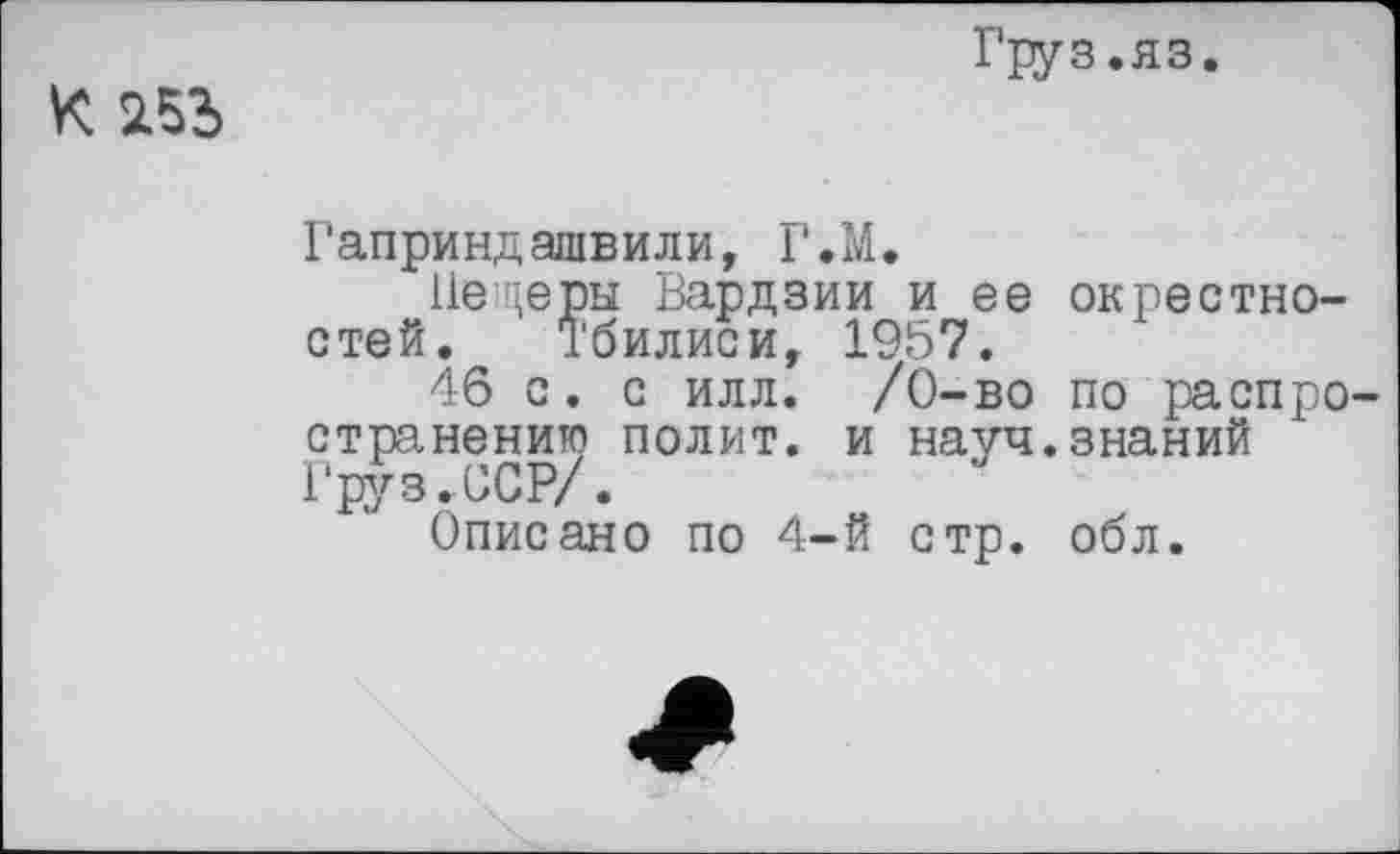 ﻿K SL53
Груз.яз.
Гаприндашвили, Г.М.
Пещеры Вардзии и ее окрестностей. Тбилиси, 1957.
46 с. с илл. /О-во по распространению полит, и науч.знаний Груз.ССР/.
Описано по 4-й стр. обл.